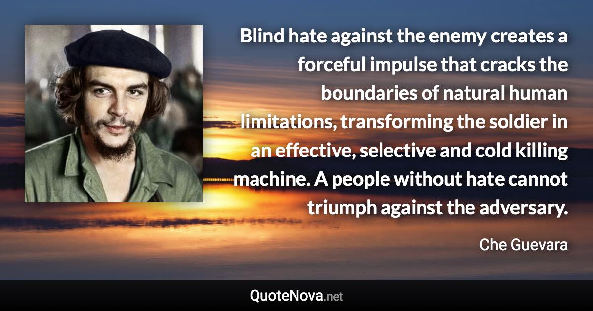 Blind hate against the enemy creates a forceful impulse that cracks the boundaries of natural human limitations, transforming the soldier in an effective, selective and cold killing machine. A people without hate cannot triumph against the adversary. - Che Guevara quote