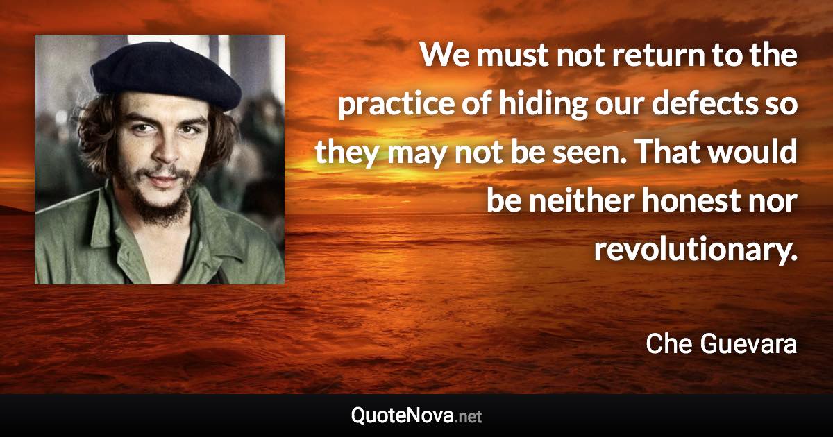 We must not return to the practice of hiding our defects so they may not be seen. That would be neither honest nor revolutionary. - Che Guevara quote