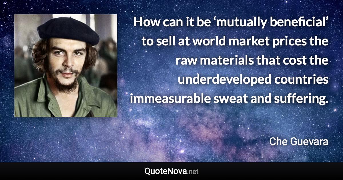 How can it be ‘mutually beneficial’ to sell at world market prices the raw materials that cost the underdeveloped countries immeasurable sweat and suffering. - Che Guevara quote