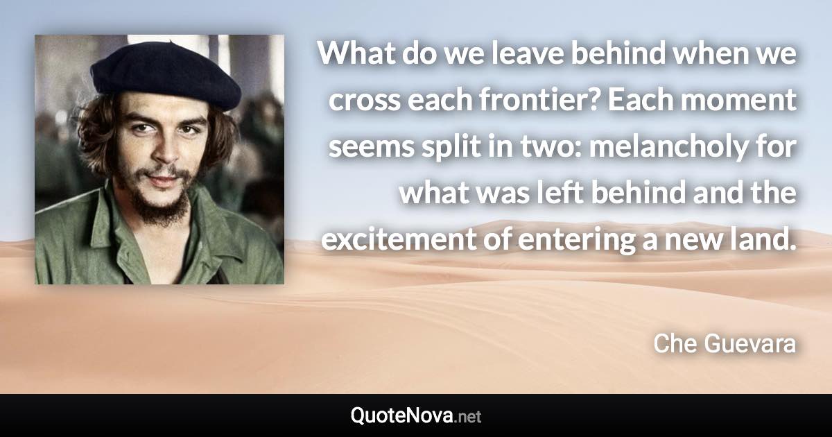 What do we leave behind when we cross each frontier? Each moment seems split in two: melancholy for what was left behind and the excitement of entering a new land. - Che Guevara quote