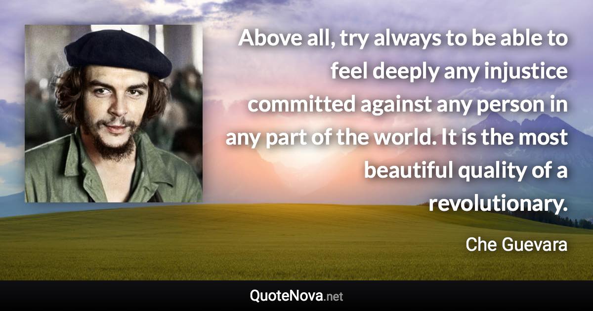 Above all, try always to be able to feel deeply any injustice committed against any person in any part of the world. It is the most beautiful quality of a revolutionary. - Che Guevara quote