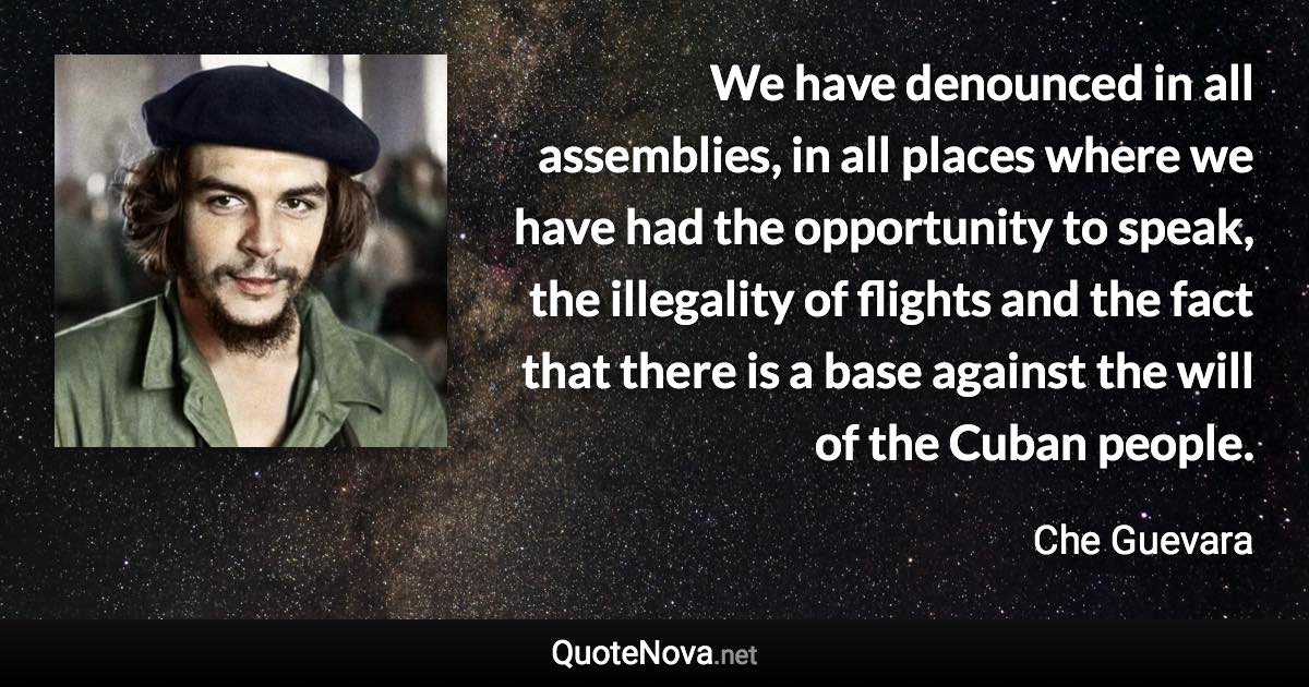 We have denounced in all assemblies, in all places where we have had the opportunity to speak, the illegality of flights and the fact that there is a base against the will of the Cuban people. - Che Guevara quote