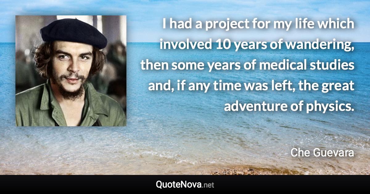 I had a project for my life which involved 10 years of wandering, then some years of medical studies and, if any time was left, the great adventure of physics. - Che Guevara quote