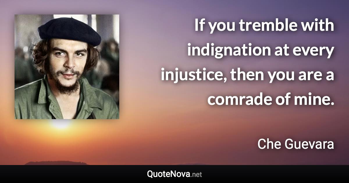 If you tremble with indignation at every injustice, then you are a comrade of mine. - Che Guevara quote