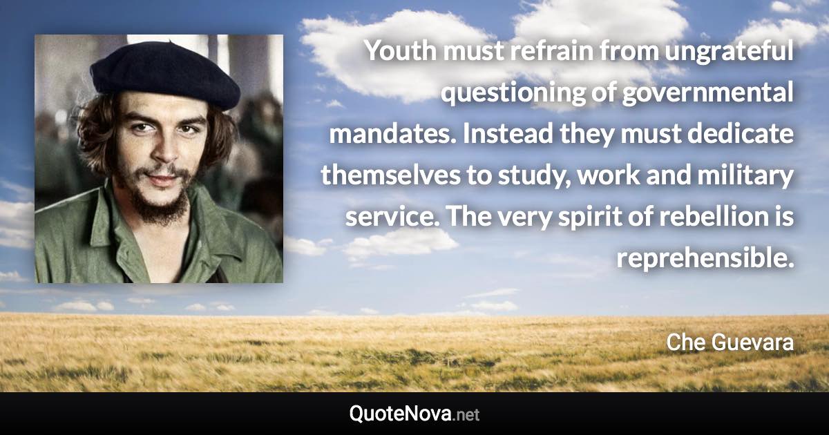 Youth must refrain from ungrateful questioning of governmental mandates. Instead they must dedicate themselves to study, work and military service. The very spirit of rebellion is reprehensible. - Che Guevara quote