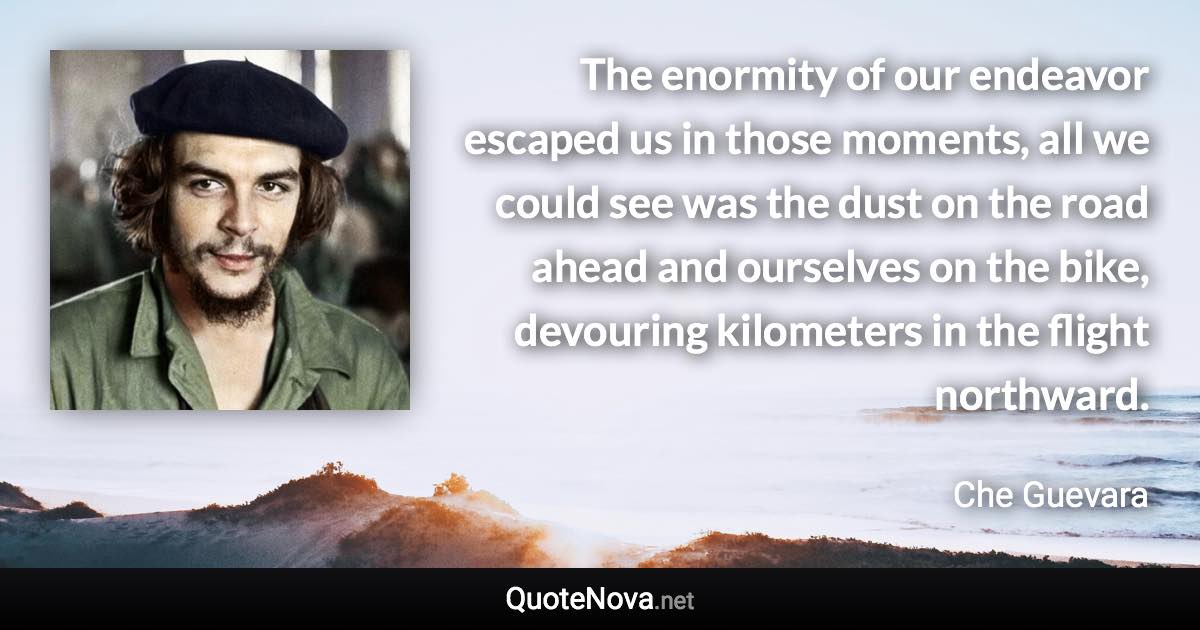 The enormity of our endeavor escaped us in those moments, all we could see was the dust on the road ahead and ourselves on the bike, devouring kilometers in the flight northward. - Che Guevara quote