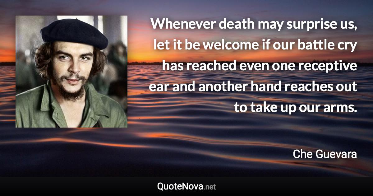 Whenever death may surprise us, let it be welcome if our battle cry has reached even one receptive ear and another hand reaches out to take up our arms. - Che Guevara quote