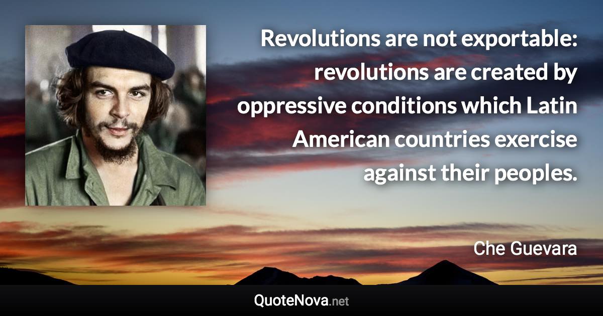 Revolutions are not exportable: revolutions are created by oppressive conditions which Latin American countries exercise against their peoples. - Che Guevara quote