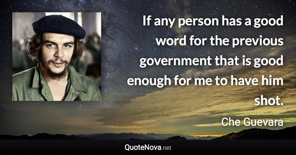 If any person has a good word for the previous government that is good enough for me to have him shot. - Che Guevara quote