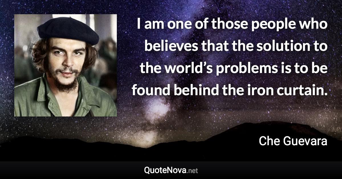 I am one of those people who believes that the solution to the world’s problems is to be found behind the iron curtain. - Che Guevara quote