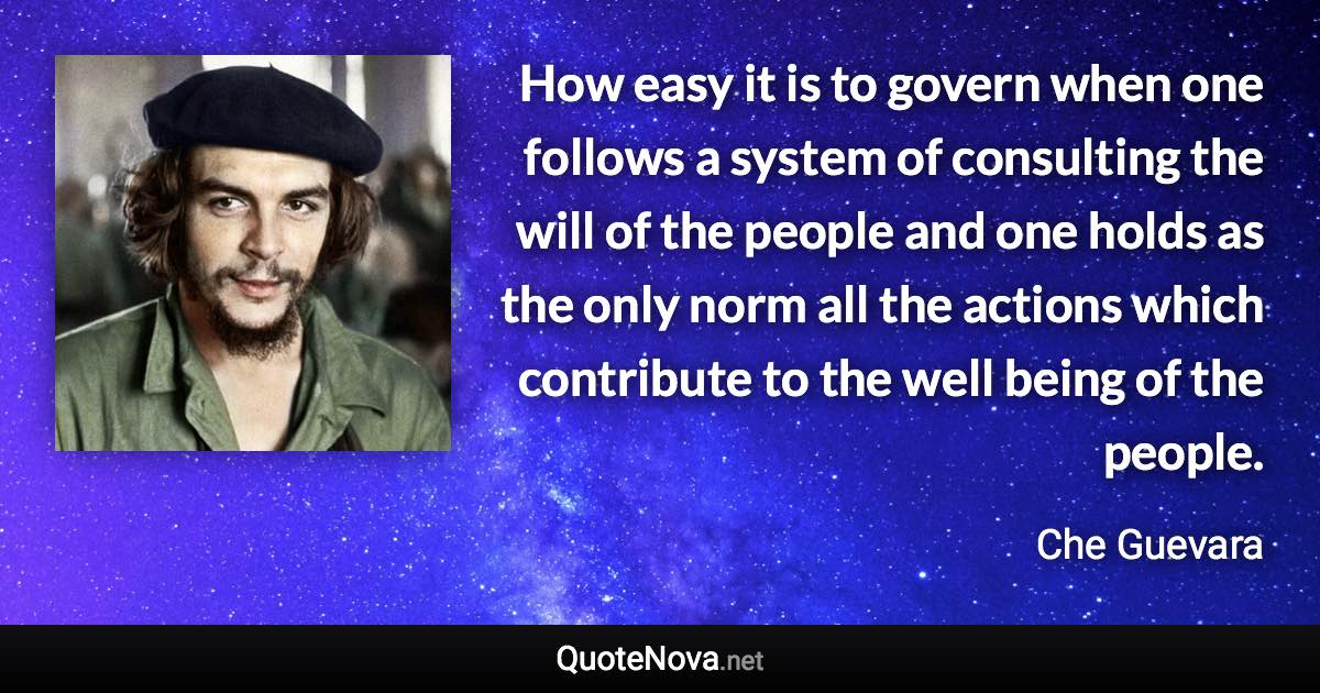 How easy it is to govern when one follows a system of consulting the will of the people and one holds as the only norm all the actions which contribute to the well being of the people. - Che Guevara quote