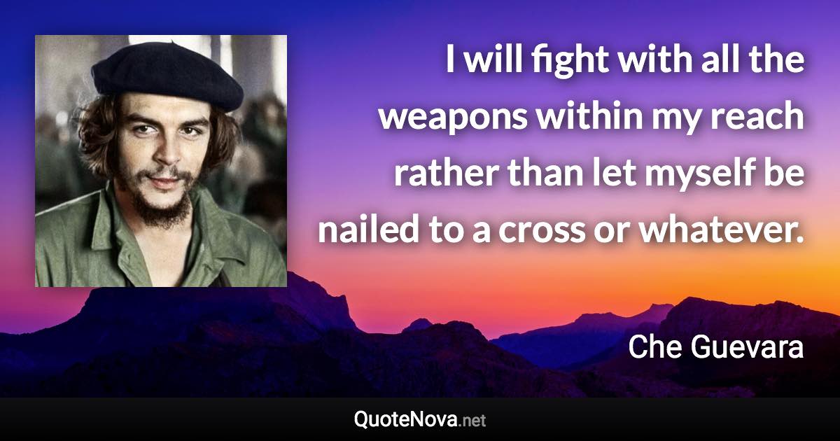 I will fight with all the weapons within my reach rather than let myself be nailed to a cross or whatever. - Che Guevara quote