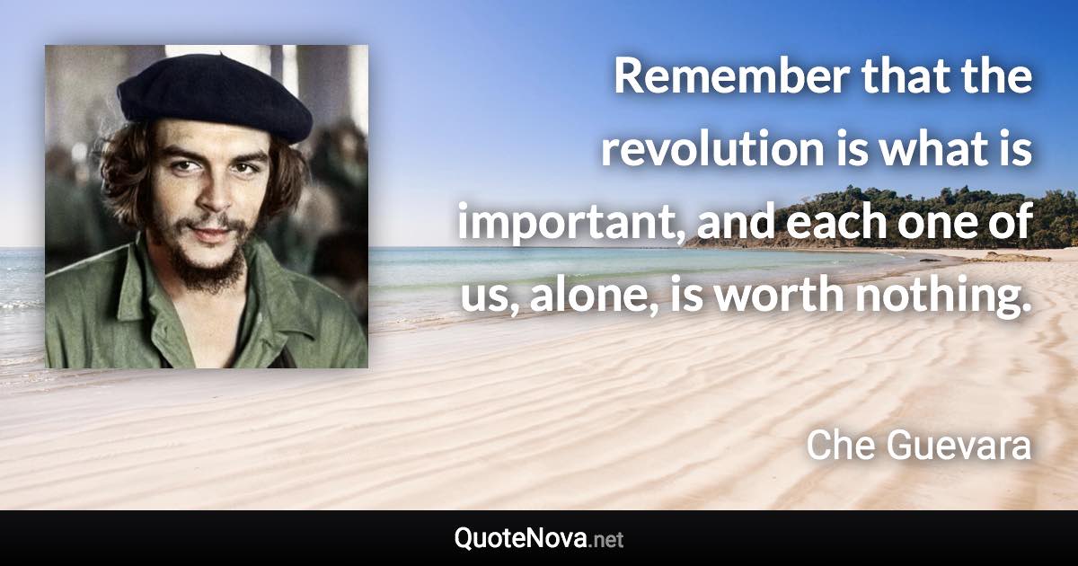 Remember that the revolution is what is important, and each one of us, alone, is worth nothing. - Che Guevara quote