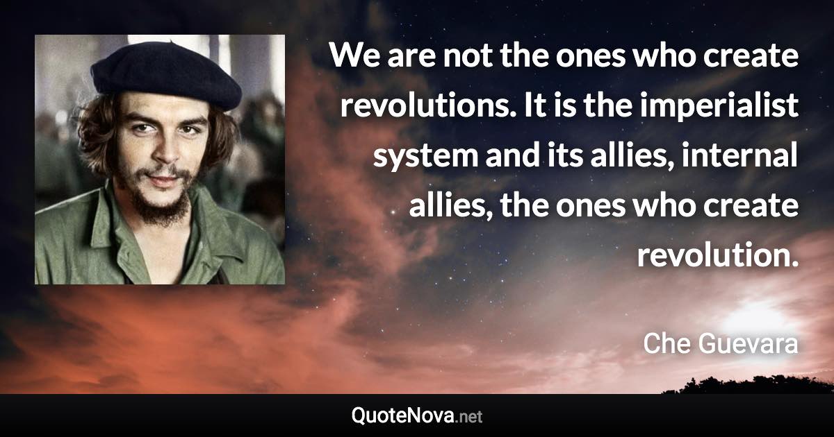 We are not the ones who create revolutions. It is the imperialist system and its allies, internal allies, the ones who create revolution. - Che Guevara quote