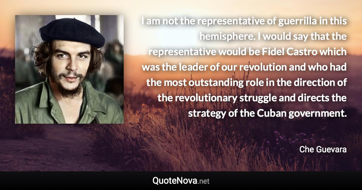 I am not the representative of guerrilla in this hemisphere. I would say that the representative would be Fidel Castro which was the leader of our revolution and who had the most outstanding role in the direction of the revolutionary struggle and directs the strategy of the Cuban government. - Che Guevara quote