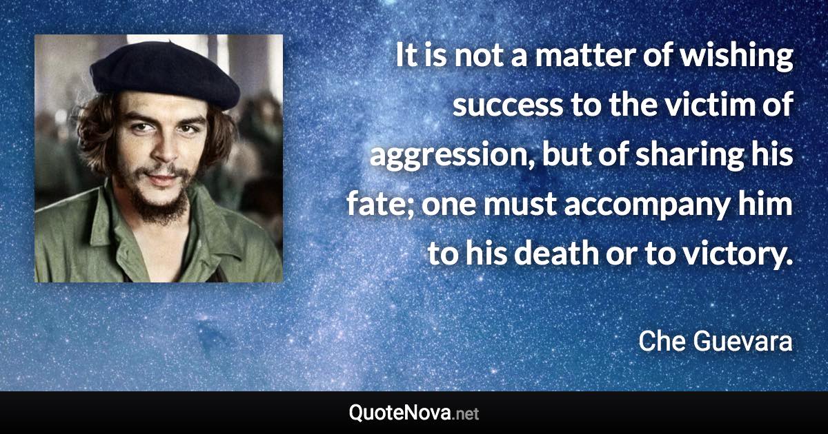 It is not a matter of wishing success to the victim of aggression, but of sharing his fate; one must accompany him to his death or to victory. - Che Guevara quote