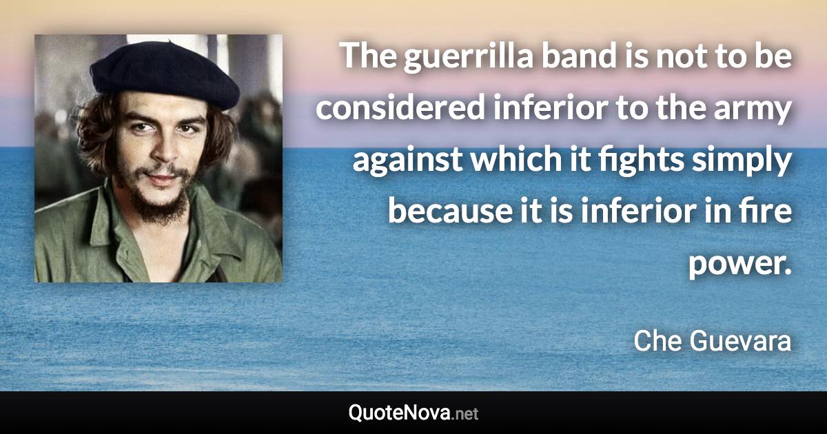 The guerrilla band is not to be considered inferior to the army against which it fights simply because it is inferior in fire power. - Che Guevara quote