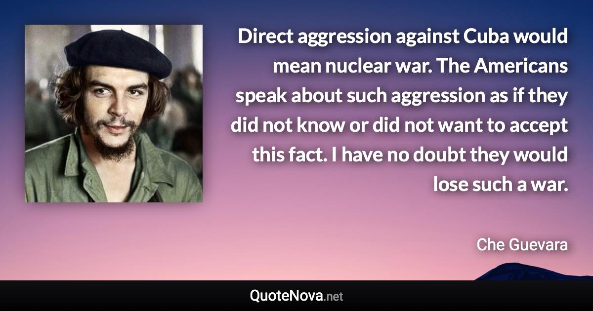 Direct aggression against Cuba would mean nuclear war. The Americans speak about such aggression as if they did not know or did not want to accept this fact. I have no doubt they would lose such a war. - Che Guevara quote