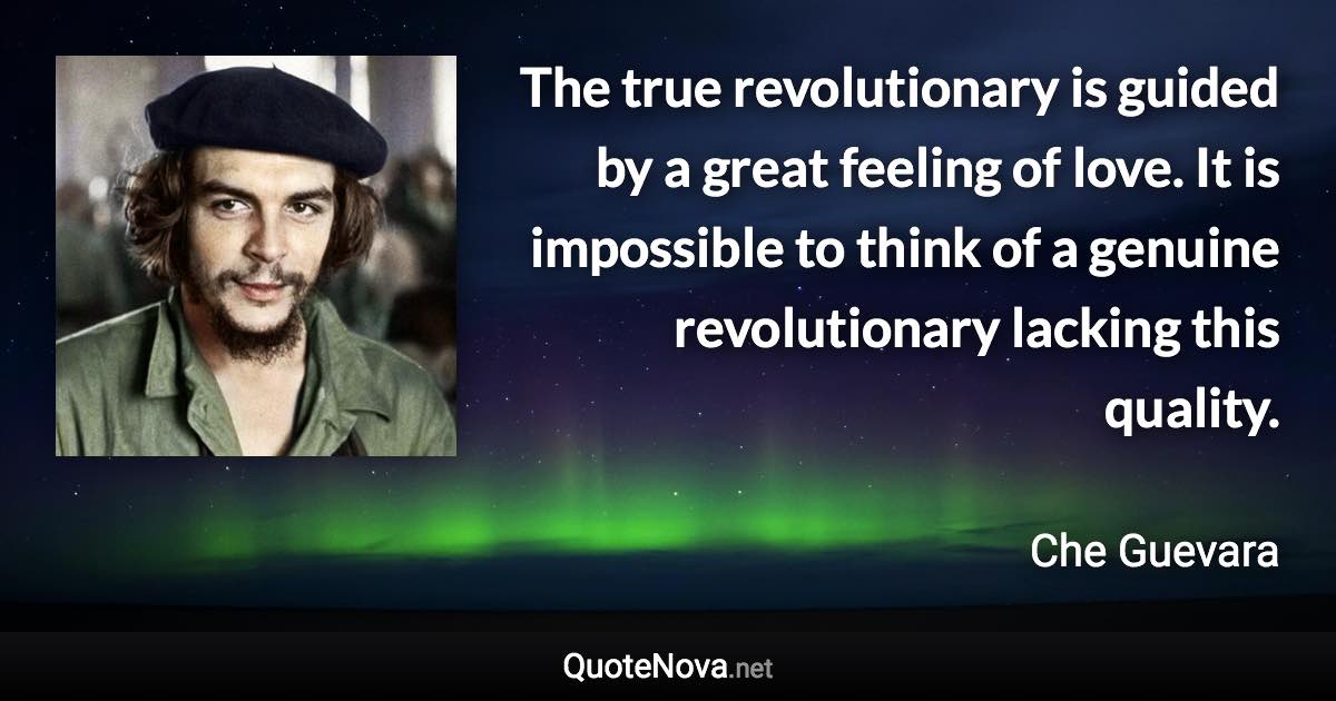 The true revolutionary is guided by a great feeling of love. It is impossible to think of a genuine revolutionary lacking this quality. - Che Guevara quote