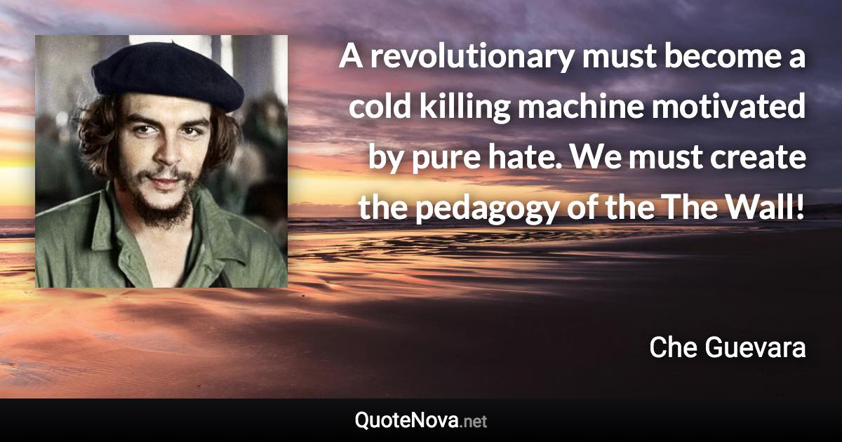 A revolutionary must become a cold killing machine motivated by pure hate. We must create the pedagogy of the The Wall! - Che Guevara quote