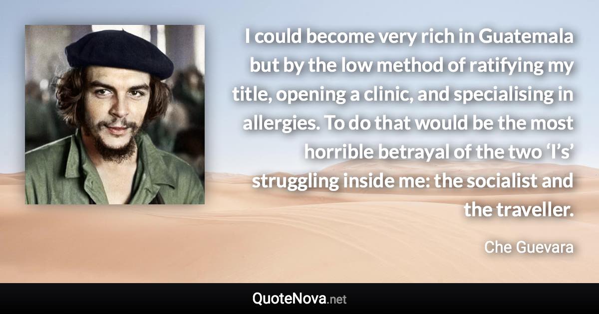 I could become very rich in Guatemala but by the low method of ratifying my title, opening a clinic, and specialising in allergies. To do that would be the most horrible betrayal of the two ‘I’s’ struggling inside me: the socialist and the traveller. - Che Guevara quote