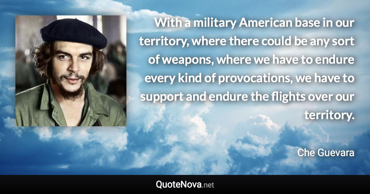 With a military American base in our territory, where there could be any sort of weapons, where we have to endure every kind of provocations, we have to support and endure the flights over our territory. - Che Guevara quote