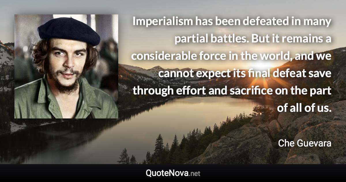 Imperialism has been defeated in many partial battles. But it remains a considerable force in the world, and we cannot expect its final defeat save through effort and sacrifice on the part of all of us. - Che Guevara quote