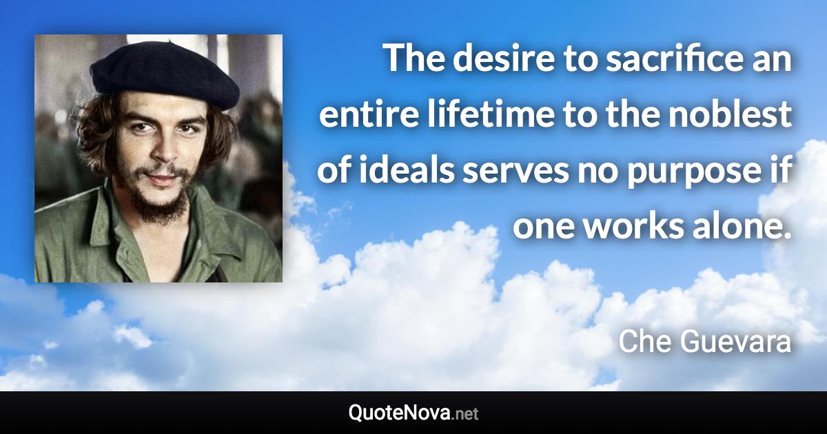 The desire to sacrifice an entire lifetime to the noblest of ideals serves no purpose if one works alone. - Che Guevara quote