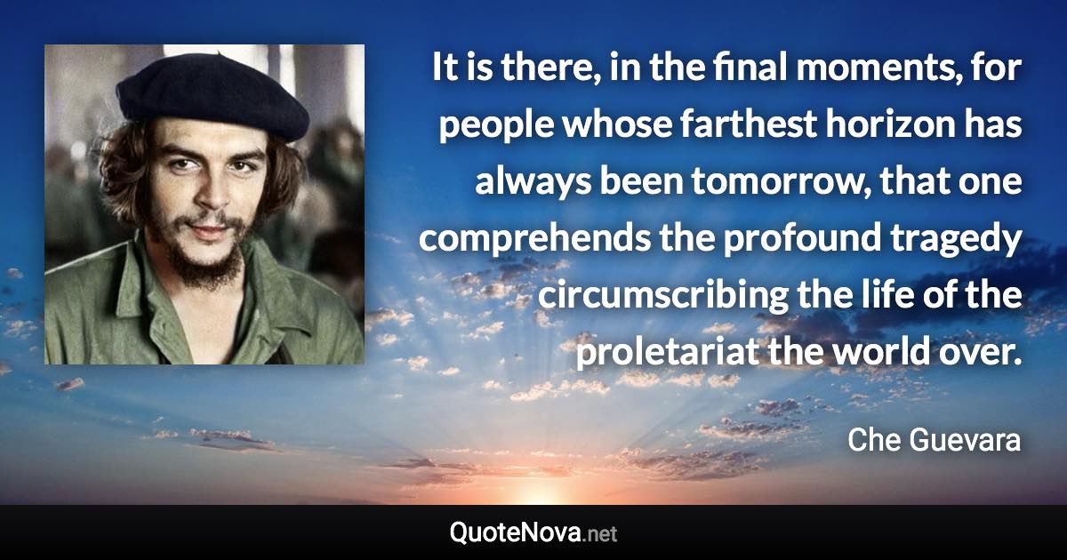 It is there, in the final moments, for people whose farthest horizon has always been tomorrow, that one comprehends the profound tragedy circumscribing the life of the proletariat the world over. - Che Guevara quote