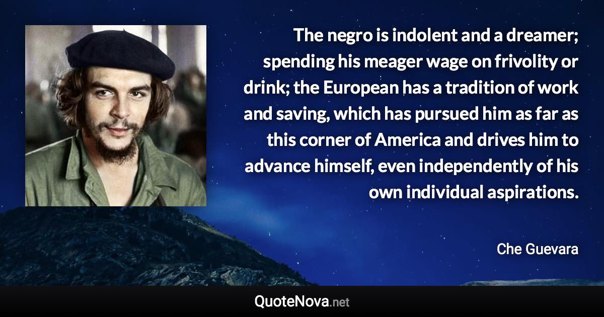 The negro is indolent and a dreamer; spending his meager wage on frivolity or drink; the European has a tradition of work and saving, which has pursued him as far as this corner of America and drives him to advance himself, even independently of his own individual aspirations. - Che Guevara quote