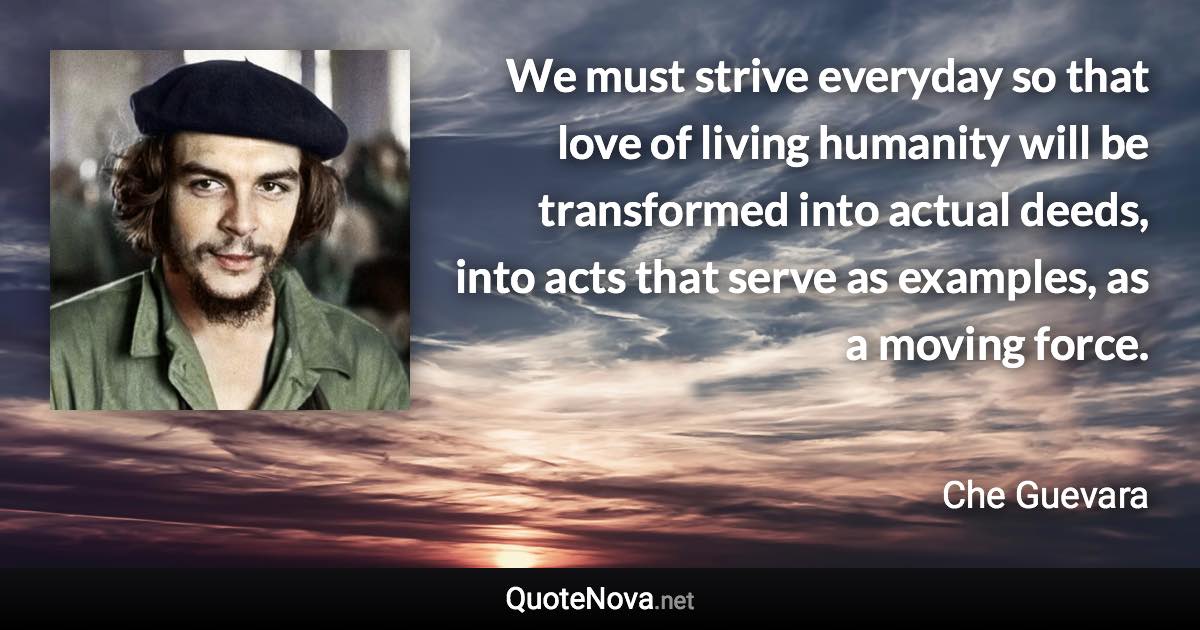 We must strive everyday so that love of living humanity will be transformed into actual deeds, into acts that serve as examples, as a moving force. - Che Guevara quote