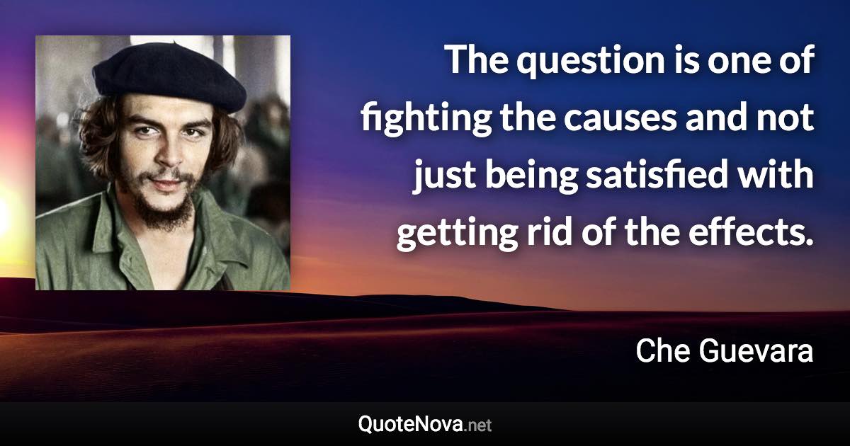 The question is one of fighting the causes and not just being satisfied with getting rid of the effects. - Che Guevara quote