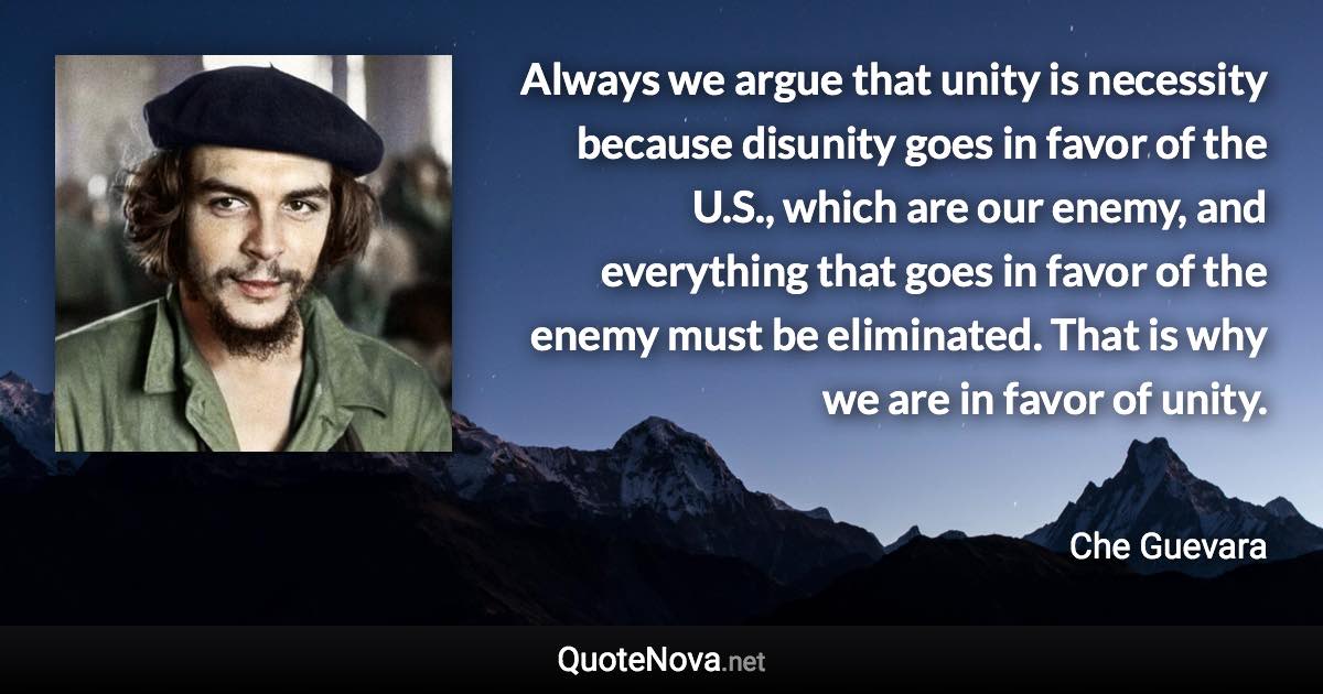 Always we argue that unity is necessity because disunity goes in favor of the U.S., which are our enemy, and everything that goes in favor of the enemy must be eliminated. That is why we are in favor of unity. - Che Guevara quote