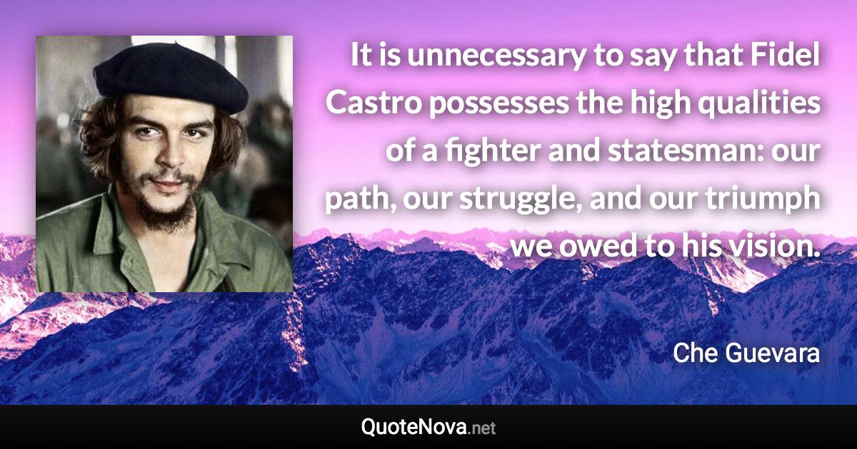 It is unnecessary to say that Fidel Castro possesses the high qualities of a fighter and statesman: our path, our struggle, and our triumph we owed to his vision. - Che Guevara quote