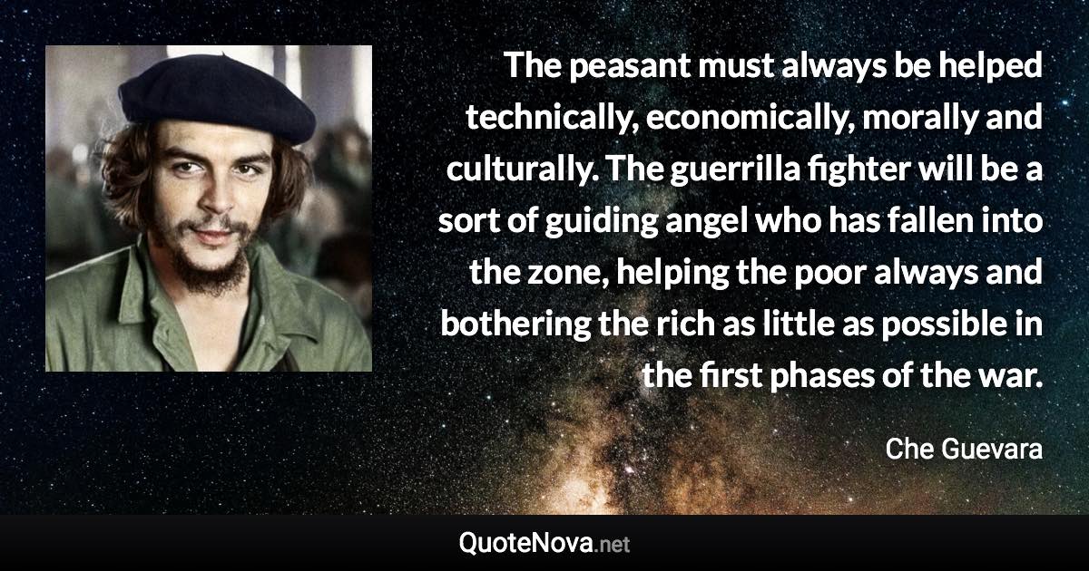 The peasant must always be helped technically, economically, morally and culturally. The guerrilla fighter will be a sort of guiding angel who has fallen into the zone, helping the poor always and bothering the rich as little as possible in the first phases of the war. - Che Guevara quote