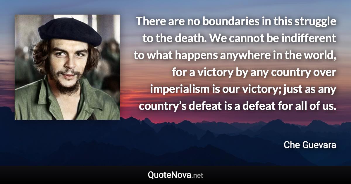 There are no boundaries in this struggle to the death. We cannot be indifferent to what happens anywhere in the world, for a victory by any country over imperialism is our victory; just as any country’s defeat is a defeat for all of us. - Che Guevara quote