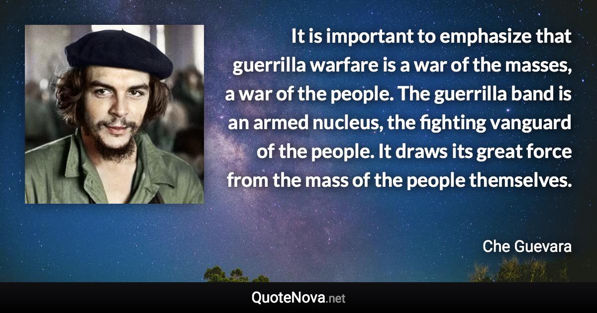 It is important to emphasize that guerrilla warfare is a war of the masses, a war of the people. The guerrilla band is an armed nucleus, the fighting vanguard of the people. It draws its great force from the mass of the people themselves. - Che Guevara quote