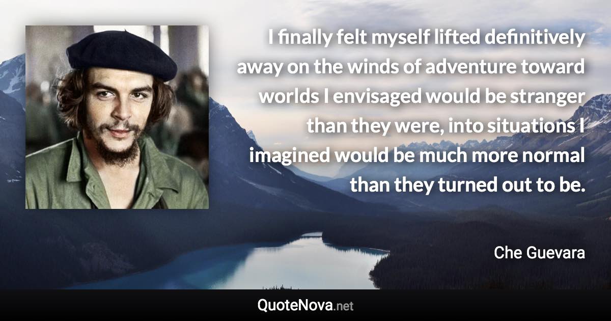 I finally felt myself lifted definitively away on the winds of adventure toward worlds I envisaged would be stranger than they were, into situations I imagined would be much more normal than they turned out to be. - Che Guevara quote