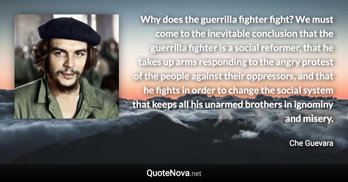 Why does the guerrilla fighter fight? We must come to the inevitable conclusion that the guerrilla fighter is a social reformer, that he takes up arms responding to the angry protest of the people against their oppressors, and that he fights in order to change the social system that keeps all his unarmed brothers in ignominy and misery. - Che Guevara quote