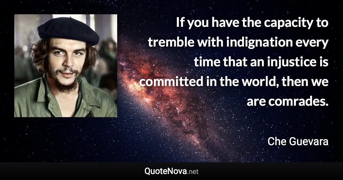 If you have the capacity to tremble with indignation every time that an injustice is committed in the world, then we are comrades. - Che Guevara quote