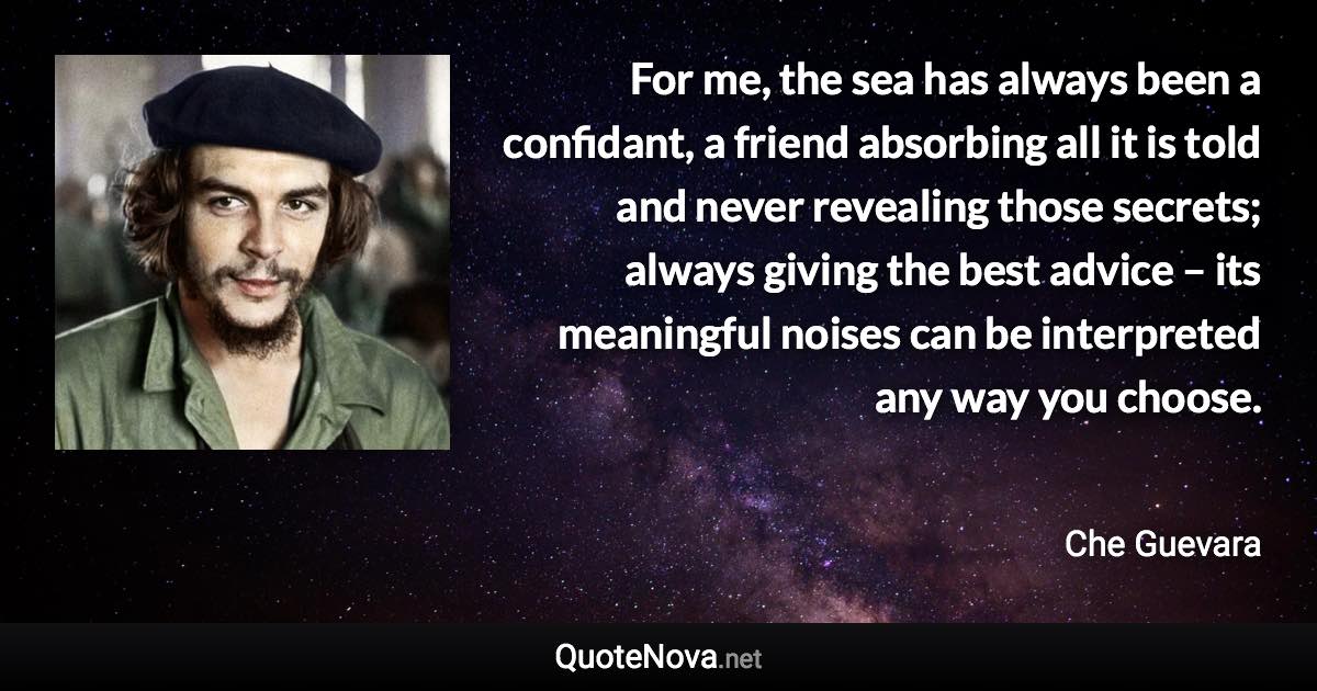 For me, the sea has always been a confidant, a friend absorbing all it is told and never revealing those secrets; always giving the best advice – its meaningful noises can be interpreted any way you choose. - Che Guevara quote