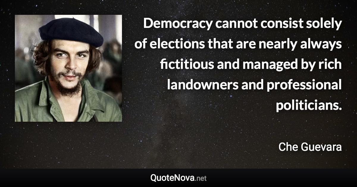 Democracy cannot consist solely of elections that are nearly always fictitious and managed by rich landowners and professional politicians. - Che Guevara quote