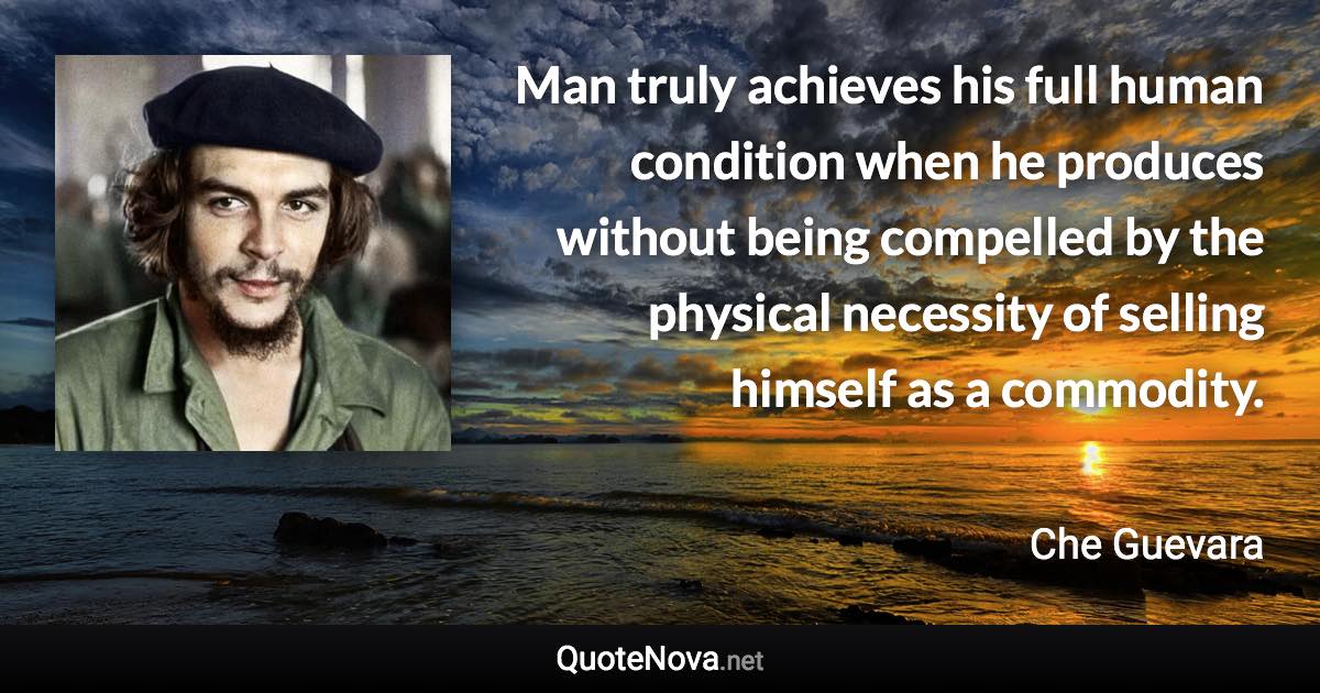 Man truly achieves his full human condition when he produces without being compelled by the physical necessity of selling himself as a commodity. - Che Guevara quote