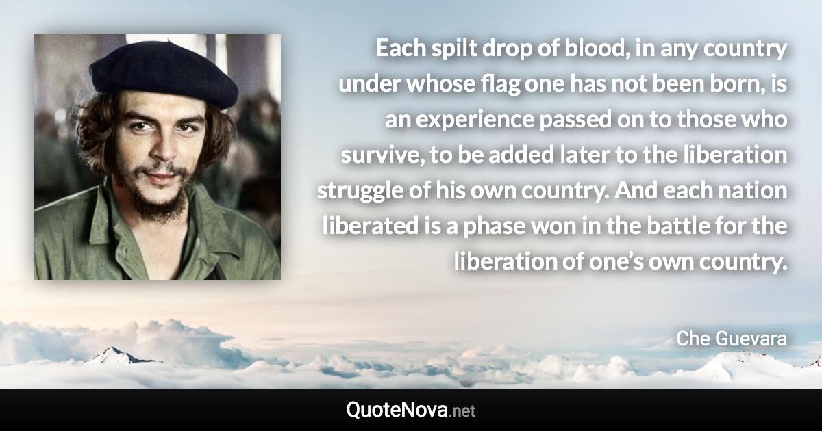 Each spilt drop of blood, in any country under whose flag one has not been born, is an experience passed on to those who survive, to be added later to the liberation struggle of his own country. And each nation liberated is a phase won in the battle for the liberation of one’s own country. - Che Guevara quote