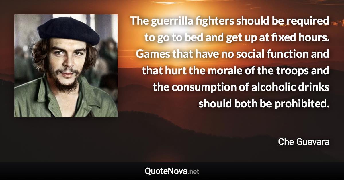 The guerrilla fighters should be required to go to bed and get up at fixed hours. Games that have no social function and that hurt the morale of the troops and the consumption of alcoholic drinks should both be prohibited. - Che Guevara quote