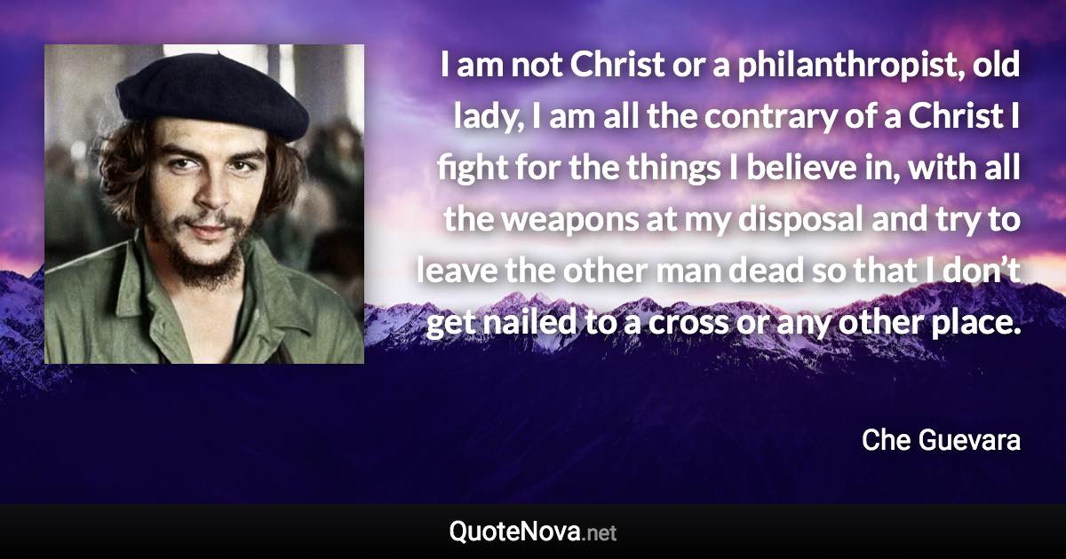 I am not Christ or a philanthropist, old lady, I am all the contrary of a Christ I fight for the things I believe in, with all the weapons at my disposal and try to leave the other man dead so that I don’t get nailed to a cross or any other place. - Che Guevara quote