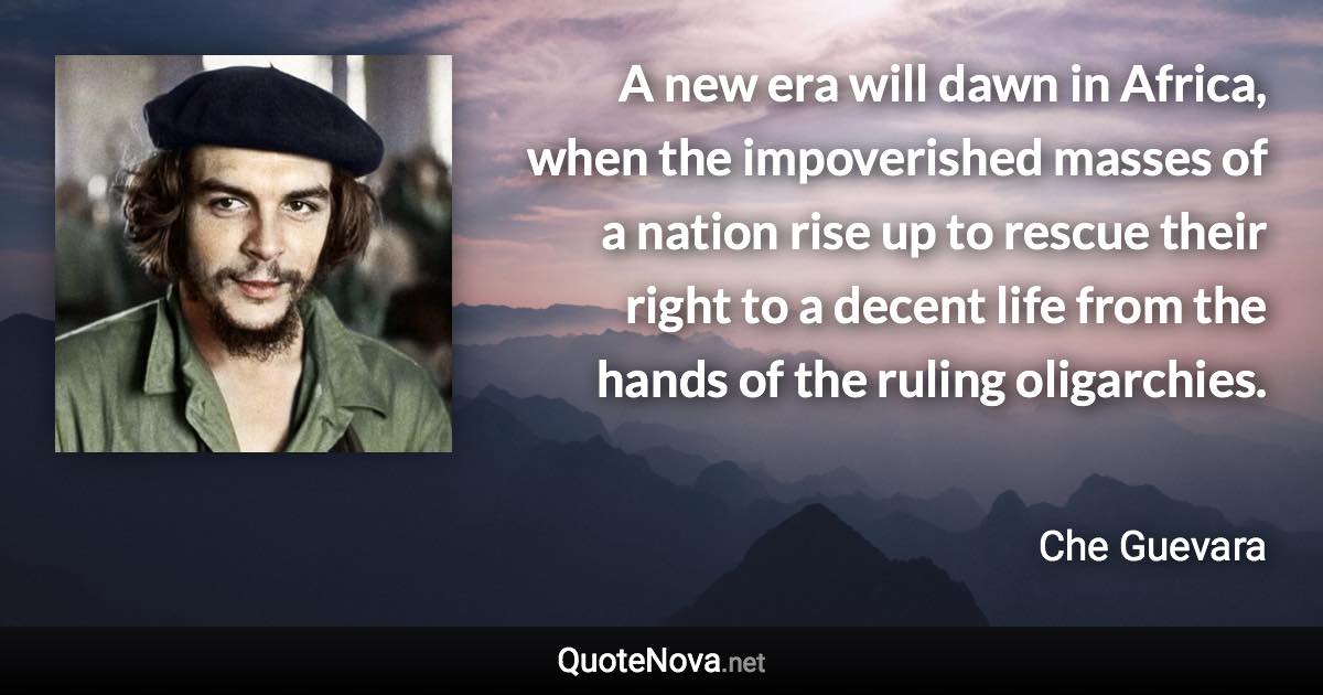 A new era will dawn in Africa, when the impoverished masses of a nation rise up to rescue their right to a decent life from the hands of the ruling oligarchies. - Che Guevara quote