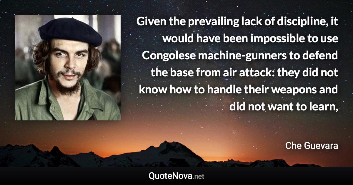 Given the prevailing lack of discipline, it would have been impossible to use Congolese machine-gunners to defend the base from air attack: they did not know how to handle their weapons and did not want to learn, - Che Guevara quote