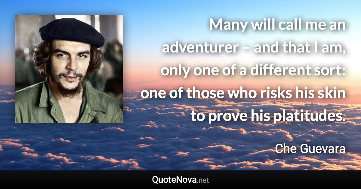 Many will call me an adventurer – and that I am, only one of a different sort: one of those who risks his skin to prove his platitudes. - Che Guevara quote