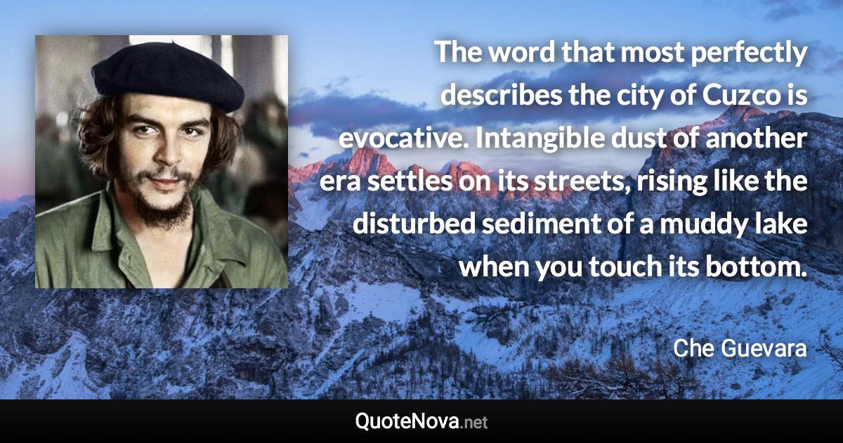 The word that most perfectly describes the city of Cuzco is evocative. Intangible dust of another era settles on its streets, rising like the disturbed sediment of a muddy lake when you touch its bottom. - Che Guevara quote